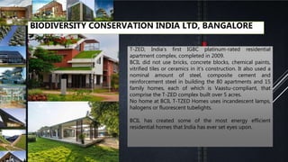BIODIVERSITY CONSERVATION INDIA LTD, BANGALORE
T-ZED, India’s first IGBC platinum-rated residential
apartment complex, completed in 2009.
BCIL did not use bricks, concrete blocks, chemical paints,
vitrified tiles or ceramics in it’s construction. It also used a
nominal amount of steel, composite cement and
reinforcement steel in building the 80 apartments and 15
family homes, each of which is Vaastu-compliant, that
comprise the T-ZED complex built over 5 acres.
No home at BCIL T-TZED Homes uses incandescent lamps,
halogens or fluorescent tubelights.
BCIL has created some of the most energy efficient
residential homes that India has ever set eyes upon.
 