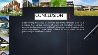 CONCLUSION
‘Green Building’ technology is a futuristic idea for the planet and is pro life. It
is inspired from various elements of nature and innovatively designed to
generate significant economic and health advantages to us. It takes us closer
to nature by bringing nature closer to home. In fact, it makes the whole
growth story of mankind sustainable.
 