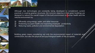 Although new technologies are constantly being developed to complement current
practices in creating greener structures, the common objective is that green buildings are
designed to reduce the overall impact of the built environment on human health and the
natural environment by:
 Efficiently using energy, water, and other resources
 Protecting occupant health and improving employee productivity
 Reducing waste, pollution and environmental degradation.
Building green means considering not only the environmental impact of materials and
construction, but also the physical and psychological health of the occupants.
 