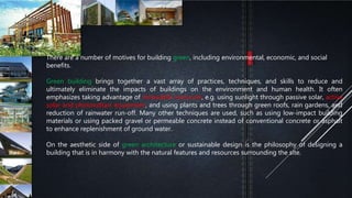 There are a number of motives for building green, including environmental, economic, and social
benefits.
Green building brings together a vast array of practices, techniques, and skills to reduce and
ultimately eliminate the impacts of buildings on the environment and human health. It often
emphasizes taking advantage of renewable resources, e.g. using sunlight through passive solar, active
solar and photovoltaic equipment, and using plants and trees through green roofs, rain gardens, and
reduction of rainwater run-off. Many other techniques are used, such as using low-impact building
materials or using packed gravel or permeable concrete instead of conventional concrete or asphalt
to enhance replenishment of ground water.
On the aesthetic side of green architecture or sustainable design is the philosophy of designing a
building that is in harmony with the natural features and resources surrounding the site.
 