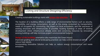 1.Siting and Structure Designing Efficiency
Creating sustainable buildings starts with proper site selection.
The location of a building affects a wide range of environmental factors such as security,
accessibility, and energy consumption, as well as the energy consumed by transportation
needs of occupants for commuting, the impact on local ecosystems, and the use/reuse of
existing structures and infrastructures. If possible, locating buildings in areas of existing
development where infrastructure already exists and conserving resources by renovating
existing buildings will help minimize project’s environmental footprint.
Design of the building orientation also maximizes the Green Impact.
Improved grading and natural landscaping practices can help control erosion as well as
reduce heat islands.
Incorporating Innovative Solution can help us reduce energy consumptions and waste
emissions.
 