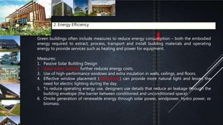 2. Energy Efficiency
Green buildings often include measures to reduce energy consumption – both the embodied
energy required to extract, process, transport and install building materials and operating
energy to provide services such as heating and power for equipment.
Measures:
1. Passive Solar Building Design
2. Solar water heating further reduces energy costs.
3. Use of high-performance windows and extra insulation in walls, ceilings, and floors.
4. Effective window placement (daylighting) can provide more natural light and lessen the
need for electric lighting during the day.
5. To reduce operating energy use, designers use details that reduce air leakage through the
building envelope (the barrier between conditioned and unconditioned space).
6. Onsite generation of renewable energy through solar power, windpower, hydro power, or
biomass.
 