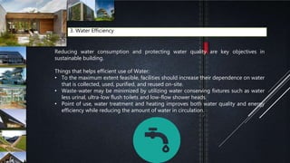 3. Water Efficiency
Reducing water consumption and protecting water quality are key objectives in
sustainable building.
Things that helps efficient use of Water:
• To the maximum extent feasible, facilities should increase their dependence on water
that is collected, used, purified, and reused on-site.
• Waste-water may be minimized by utilizing water conserving fixtures such as water
less urinal, ultra-low flush toilets and low-flow shower heads.
• Point of use, water treatment and heating improves both water quality and energy
efficiency while reducing the amount of water in circulation.
 