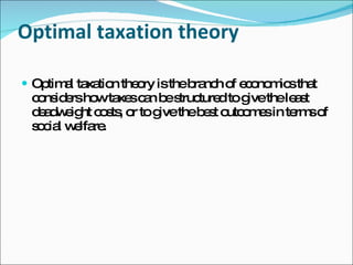 Optimal taxation theory Optimal taxation theory is the branch of economics that considers how taxes can be structured to give the least deadweight costs, or to give the best outcomes in terms of social welfare. 