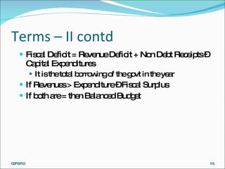 Terms – II contd Fiscal Deficit = Revenue Deficit + Non Debt Receipts – Capital Expenditures It is the total borrowing of the govt in the year If Revenues > Expenditure – Fiscal Surplus If both are = then Balanced Budget 03/16/10 