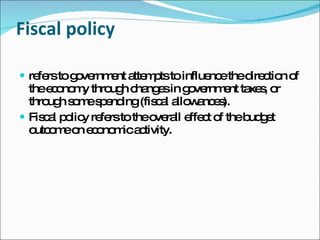 Fiscal policy refers to government attempts to influence the direction of the economy through changes in government taxes, or through some spending (fiscal allowances). Fiscal policy refers to the overall effect of the budget outcome on economic activity. 