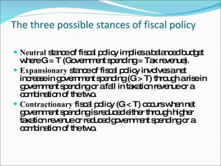 The three possible stances of fiscal policy Neutral  stance of fiscal policy implies a balanced budget where G = T (Government spending = Tax revenue).  Expansionary  stance of fiscal policy involves a net increase in government spending (G > T) through a rise in government spending or a fall in taxation revenue or a combination of the two.  Contractionary  fiscal policy (G < T) occurs when net government spending is reduced either through higher taxation revenue or reduced government spending or a combination of the two.  