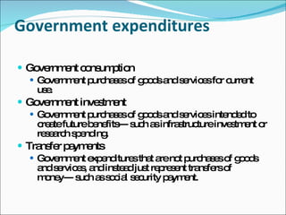 Government expenditures Government consumption  Government purchases of goods and services for current use.  Government investment  Government purchases of goods and services intended to create future benefits--- such as infrastructure investment or research spending. Transfer payments  Government expenditures that are not purchases of goods and services, and instead just represent transfers of money--- such as social security payment.  