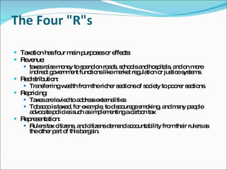 The Four "R"s Taxation has four main purposes or effects: Revenue:  taxes raise money to spend on roads, schools and hospitals, and on more indirect government functions like market regulation or justice systems. Redistribution: Transferring wealth from the richer sections of society to poorer sections. Repricing:  Taxes are levied to address externalities  Tobacco is taxed, for example, to discourage smoking, and many people advocate policies such as implementing a carbon tax  Representation: Rulers tax citizens, and citizens demand accountability from their rulers as the other part of this bargain. 