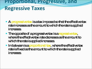 Proportional, Progressive, and Regressive Taxes A  progressive tax  is a tax imposed so that the effective tax rate increases as the amount to which the rate is applied increases.  The opposite of a progressive tax is a  regressive tax , where the effective tax rate decreases as the amount to which the rate is applied increases.  In between is a  proportional tax , where the effective tax rate is fixed as the amount to which the rate is applied increases. 