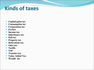 Kinds of taxes Capital gains tax Consumption tax Corporation tax Excises Income tax Inheritance tax Poll tax Property tax Retirement tax Sales tax Tariffs Toll Transfer tax Value Added Tax Wealth  tax 