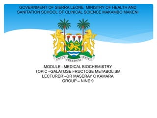 GOVERNMENT OF SIERRA LEONE MINISTRY OF HEALTH AND
SANITATION SCHOOL OF CLINICAL SCIENCE MAKAMBO MAKENI
MODULE –MEDICAL BIOCHEMISTRY
TOPIC –GALATOSE FRUCTOSE METABOLISM
LECTURER –DR MASERAY C KAMARA
GROUP – NINE 9
 