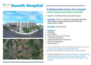 A Multispecialty Tertiary Care Hospital
Suasth Hospital
➢ SUASTH, MEANING GOOD HEALTH IN SANSKRIT
➢ Suasth Is A 350-bed Multi-specialty Hospital.
➢ LOCATION : Plot no-1, Sector-20, Roadpali, Opposite
Police Head Quarter, Kalamboli, Navi Mumbai,
Maharashtra-410218
➢ SITE AREA : 500,000 SQ.FT
➢ CAPACITY :
▪ 350 BEDS
▪ 63 ICU BEDS
▪ 9 Neonatal Intensive Care Units
▪ 13 Operating Theatres
▪ Dedicated Operation Theatres for
o Accident & Emergency
o Maternity & IVF
➢ Close Collaborations with healthcare providers such as the
Narayana Hrudayalaya, Kimaya Kidney Care
to bring the best advanced medical care to Navi Mumbai.
➢ Suasth Hospital aims to achieve excellence in healthcare by
providing patient centric care through integration with
more than 20 Speciality centres and various support care
facilities.
 