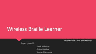 Wireless Braille Learner
Project group:13 -
Kanak Mahatme
Omkar Kondare
Tanmay Chandorkar
Project Guide – Prof. Jyoti Kashyap
 