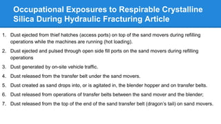 Occupational Exposures to Respirable Crystalline
Silica During Hydraulic Fracturing Article
1. Dust ejected from thief hatches (access ports) on top of the sand movers during refilling
operations while the machines are running (hot loading).
2. Dust ejected and pulsed through open side fill ports on the sand movers during refilling
operations
3. Dust generated by on-site vehicle traffic.
4. Dust released from the transfer belt under the sand movers.
5. Dust created as sand drops into, or is agitated in, the blender hopper and on transfer belts.
6. Dust released from operations of transfer belts between the sand mover and the blender;
7. Dust released from the top of the end of the sand transfer belt (dragon’s tail) on sand movers.
 