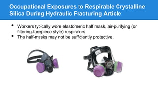Occupational Exposures to Respirable Crystalline
Silica During Hydraulic Fracturing Article
• Workers typically wore elastomeric half mask, air-purifying (or
filtering-facepiece style) respirators.
• The half-masks may not be sufficiently protective.
 