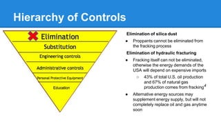 Hierarchy of Controls
Elimination of silica dust
● Proppants cannot be eliminated from
the fracking process
Elimination of hydraulic fracturing
● Fracking itself can not be eliminated,
otherwise the energy demands of the
USA will depend on expensive imports
○ 43% of total U.S. oil production
and 67% of natural gas
production comes from fracking4
● Alternative energy sources may
supplement energy supply, but will not
completely replace oil and gas anytime
soon
 