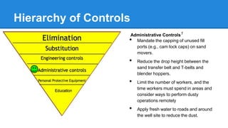 Hierarchy of Controls
Administrative Controls1
• Mandate the capping of unused fill
ports (e.g., cam lock caps) on sand
movers.
• Reduce the drop height between the
sand transfer belt and T-belts and
blender hoppers.
• Limit the number of workers, and the
time workers must spend in areas and
consider ways to perform dusty
operations remotely
• Apply fresh water to roads and around
the well site to reduce the dust.
 