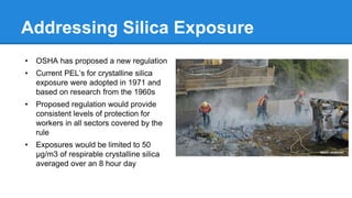 Addressing Silica Exposure
• OSHA has proposed a new regulation
• Current PEL’s for crystalline silica
exposure were adopted in 1971 and
based on research from the 1960s
• Proposed regulation would provide
consistent levels of protection for
workers in all sectors covered by the
rule
• Exposures would be limited to 50
µg/m3 of respirable crystalline silica
averaged over an 8 hour day
 