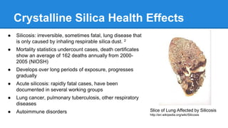 Crystalline Silica Health Effects
● Silicosis: irreversible, sometimes fatal, lung disease that
is only caused by inhaling respirable silica dust. 2
● Mortality statistics undercount cases, death certificates
show an average of 162 deaths annually from 2000-
2005 (NIOSH)
● Develops over long periods of exposure, progresses
gradually
● Acute silicosis: rapidly fatal cases, have been
documented in several working groups
● Lung cancer, pulmonary tuberculosis, other respiratory
diseases
● Autoimmune disorders Slice of Lung Affected by Silicosis
http://en.wikipedia.org/wiki/Silicosis
 