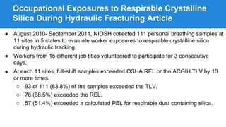 Occupational Exposures to Respirable Crystalline
Silica During Hydraulic Fracturing Article
● August 2010- September 2011, NIOSH collected 111 personal breathing samples at
11 sites in 5 states to evaluate worker exposures to respirable crystalline silica
during hydraulic fracking.
● Workers from 15 different job titles volunteered to participate for 3 consecutive
days.
● At each 11 sites, full-shift samples exceeded OSHA REL or the ACGIH TLV by 10
or more times.
○ 93 of 111 (83.8%) of the samples exceeded the TLV.
○ 76 (68.5%) exceeded the REL.
○ 57 (51.4%) exceeded a calculated PEL for respirable dust containing silica.
 