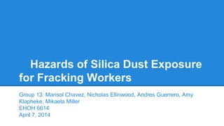 Hazards of Silica Dust Exposure
for Fracking Workers
Group 13: Marisol Chavez, Nicholas Ellinwood, Andres Guerrero, Amy
Klapheke, Mikaela Miller
EHOH 6614
April 7, 2014
 