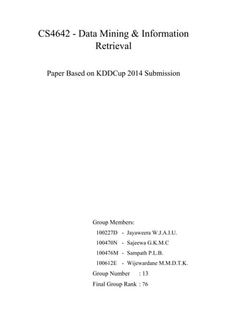 CS4642 - Data Mining & Information
Retrieval
Paper Based on KDDCup 2014 Submission
Group Members:
100227D - Jayaweera W.J.A.I.U.
100470N - Sajeewa G.K.M.C
100476M - Sampath P.L.B.
100612E - Wijewardane M.M.D.T.K.
Group Number : 13
Final Group Rank : 76
 