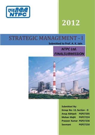 2012
Submitted By:
Group No: 13, Section - D
Anup Abhipsit PGP27205
Mohan Majhi PGP27224
Prasoon Kumar PGP27236
Seemant PGP27250
STRATEGIC MANAGEMENT - I
NTPC Ltd.
FINALSUBMISSION
Submitted to Prof. A. K. Jain
 