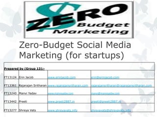 Zero-Budget Social Media
         Marketing (for startups)
Prepared by (Group 13):-


FT13124 Erin Jacob          www.erinjacob.com            erin@erinjacob.com

FT13361 Rajarajan Sritharan www.rajarajansritharan.com   rajarajansritharan@rajarajansritharan.com

FT13240 Manvi Yadav         www.manviyadav.com           manvi@manviyadav.com

FT13442 Preeti              www.preeti2887.in            preeti@preeti2887.in


FT13277 Shreya Vats         www.shreyavats.info          shreyavats@shreyavats.info
 