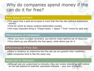 Why do companies spend money if the
can do it for free?
More Space and time:
 •The space that a paid ad occupies is more that the free ads (without botheration
  counts)
 •Time for which its shows (without botheration counts)
 •The most important thing is ―Impact factor = Space * Time‖ (more for paid ads)


Effectiveness of companies:
 •When you have a budget constraint, you tend to make optimal use of resources
 •Thus starts-up use efficiently the free space, while others pay for it


Effectiveness of Free Ads:
 •There is tendency to undermine the free ads (as we question their credibility)
 •Also companies tend to feel the same way.


Restricted to Interests:
 •Although ads are customized to interests, they can invoke interest as well (where
  as free ads depend of explicitly expressed interests – your own or friends)
 