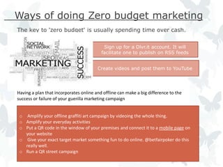 Ways of doing Zero budget marketing
The key to 'zero budget' is usually spending time over cash.

                                           Sign up for a Dlvr.it account. It will
                                          facilitate one to publish on RSS feeds


                                        Create videos and post them to YouTube




Having a plan that incorporates online and offline can make a big difference to the
success or failure of your guerilla marketing campaign


 o Amplify your offline graffiti art campaign by videoing the whole thing.
 o Amplify your everyday activities
 o Put a QR code in the window of your premises and connect it to a mobile page on
   your website
 o Give your exact target market something fun to do online. @betfairpoker do this
   really well.
 o Run a QR street campaign
 