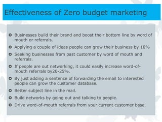 Effectiveness of Zero budget marketing

  Businesses build their brand and boost their bottom line by word of
   mouth or referrals.
  Applying a couple of ideas people can grow their business by 10%
  Seeking businesses from past customer by word of mouth and
   referrals.
  If people are out networking, it could easily increase word-of-
   mouth referrals by20-25%.
  By just adding a sentence of forwarding the email to interested
   people can grow the customer database.
  Better subject line in the mail.
  Build networks by going out and talking to people.
  Drive word-of-mouth referrals from your current customer base.
 