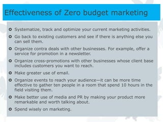 Effectiveness of Zero budget marketing

  Systematize, track and optimize your current marketing activities.
  Go back to existing customers and see if there is anything else you
   can sell them.
  Organize contra deals with other businesses. For example, offer a
   service for promotion in a newsletter.
  Organize cross-promotions with other businesses whose client base
   includes customers you want to reach.
  Make greater use of email.
  Organize events to reach your audience—it can be more time
   effective to gather ten people in a room that spend 10 hours in the
   field visiting them.
  Make better use of media and PR by making your product more
   remarkable and worth talking about.
  Spend wisely on marketing.
 