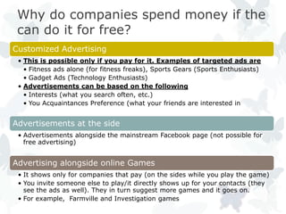 Why do companies spend money if the
 can do it for free?
Customized Advertising
 • This is possible only if you pay for it. Examples of targeted ads are
   • Fitness ads alone (for fitness freaks), Sports Gears (Sports Enthusiasts)
   • Gadget Ads (Technology Enthusiasts)
 • Advertisements can be based on the following
   • Interests (what you search often, etc.)
   • You Acquaintances Preference (what your friends are interested in


Advertisements at the side
 • Advertisements alongside the mainstream Facebook page (not possible for
   free advertising)


Advertising alongside online Games
 • It shows only for companies that pay (on the sides while you play the game)
 • You invite someone else to play/it directly shows up for your contacts (they
   see the ads as well). They in turn suggest more games and it goes on.
 • For example, Farmville and Investigation games
 