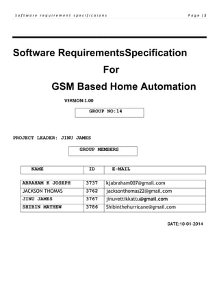 Software requirement specificaions

Page |1

Software RequirementsSpecification
For
GSM Based Home Automation
VERSION:1.00
GROUP NO:14

PROJECT LEADER: JINU JAMES
GROUP MEMBERS

NAME

ID

E-MAIL

ABRAHAM K JOSEPH

3737

kjabraham007@gmail.com

JACKSON THOMAS

3762

jacksonthomas22@gmail.com

JINU JAMES

3767

jinuvettikkattu@gmail.com

SHIBIN MATHEW

3786

Shibinthehurricane@gmail.com
DATE:10-01-2014

 