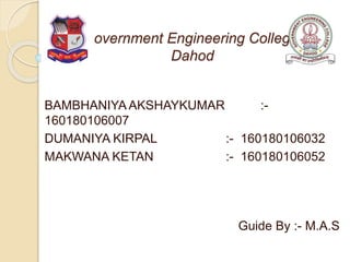 Government Engineering College,
Dahod
BAMBHANIYA AKSHAYKUMAR :-
160180106007
DUMANIYA KIRPAL :- 160180106032
MAKWANA KETAN :- 160180106052
Guide By :- M.A.S
 