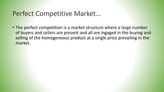 Perfect Competitive Market…
• The perfect competition is a market structure where a large number
of buyers and sellers are present and all are ingaged in the buying and
selling of the homogeneous product at a single price prevailing in the
market.
 