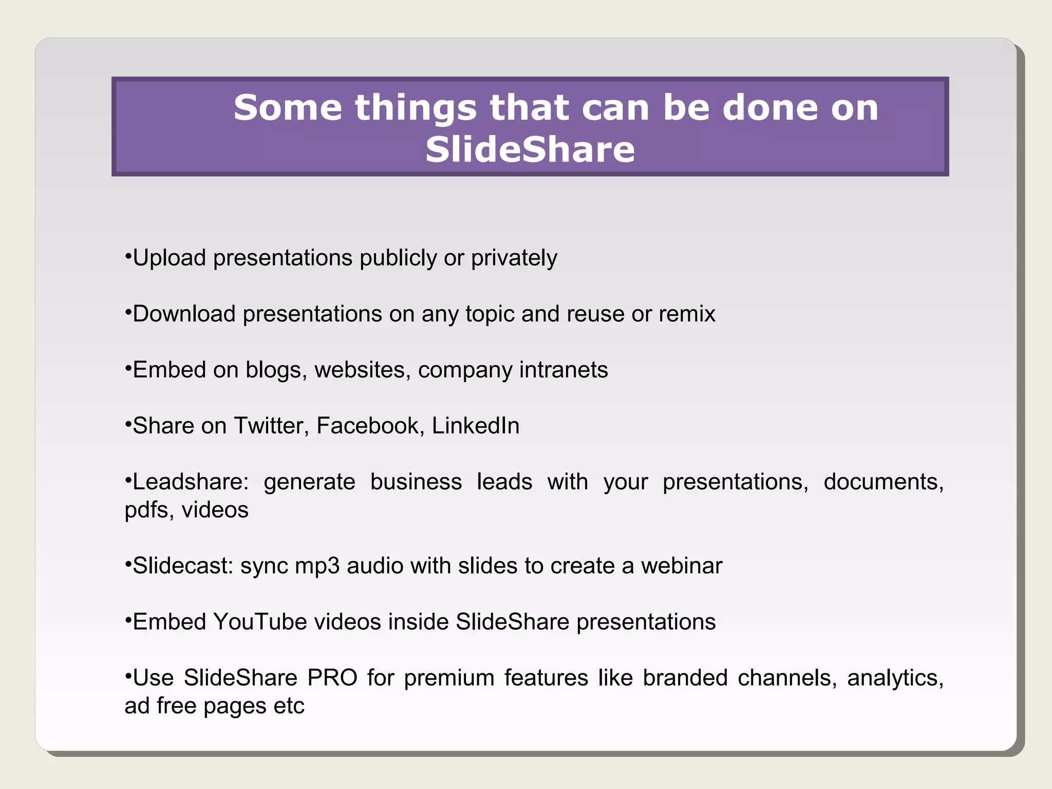 Some things that can be done on
                   SlideShare

•Upload presentations publicly or privately

•Download presentations on any topic and reuse or remix

•Embed on blogs, websites, company intranets

•Share on Twitter, Facebook, LinkedIn

•Leadshare: generate business leads with your presentations, documents,
pdfs, videos

•Slidecast: sync mp3 audio with slides to create a webinar

•Embed YouTube videos inside SlideShare presentations

•Use SlideShare PRO for premium features like branded channels, analytics,
ad free pages etc
 