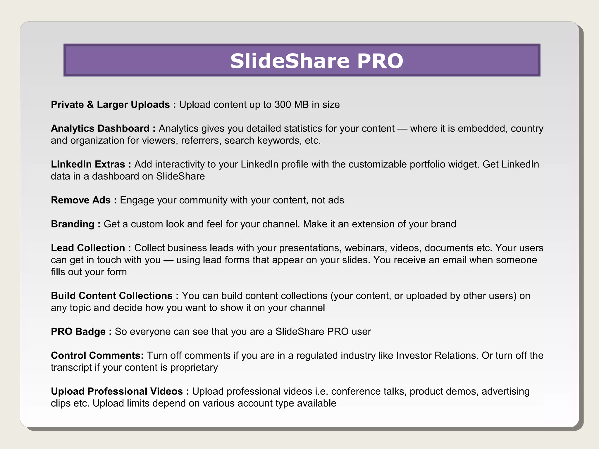 SlideShare PRO
Private & Larger Uploads : Upload content up to 300 MB in size

Analytics Dashboard : Analytics gives you detailed statistics for your content — where it is embedded, country
and organization for viewers, referrers, search keywords, etc.

LinkedIn Extras : Add interactivity to your LinkedIn profile with the customizable portfolio widget. Get LinkedIn
data in a dashboard on SlideShare

Remove Ads : Engage your community with your content, not ads

Branding : Get a custom look and feel for your channel. Make it an extension of your brand

Lead Collection : Collect business leads with your presentations, webinars, videos, documents etc. Your users
can get in touch with you — using lead forms that appear on your slides. You receive an email when someone
fills out your form

Build Content Collections : You can build content collections (your content, or uploaded by other users) on
any topic and decide how you want to show it on your channel

PRO Badge : So everyone can see that you are a SlideShare PRO user

Control Comments: Turn off comments if you are in a regulated industry like Investor Relations. Or turn off the
transcript if your content is proprietary

Upload Professional Videos : Upload professional videos i.e. conference talks, product demos, advertising
clips etc. Upload limits depend on various account type available
 