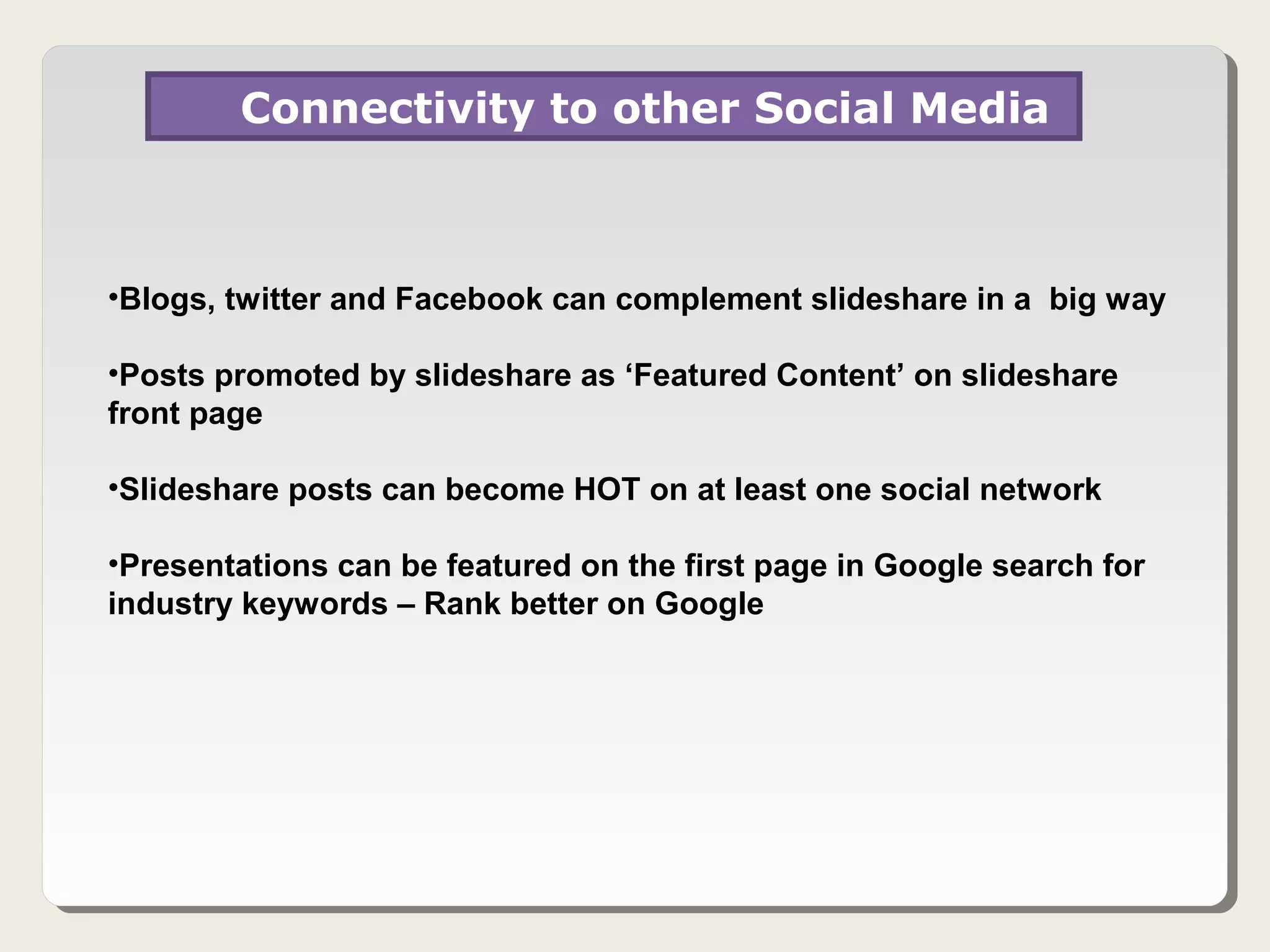 Connectivity to other Social Media



•Blogs, twitter and Facebook can complement slideshare in a big way

•Posts promoted by slideshare as ‘Featured Content’ on slideshare
front page

•Slideshare posts can become HOT on at least one social network

•Presentations can be featured on the first page in Google search for
industry keywords – Rank better on Google
 
