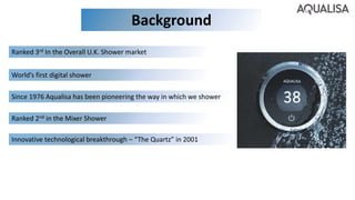 Background
Since 1976 Aqualisa has been pioneering the way in which we shower
Ranked 3rd In the Overall U.K. Shower market
Innovative technological breakthrough – “The Quartz” in 2001
Ranked 2nd in the Mixer Shower
World’s first digital shower
 
