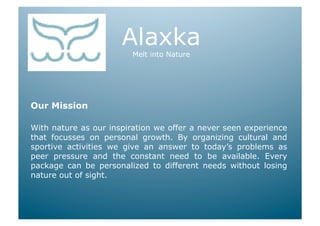 Alaxka
                         Melt into Nature




Our Mission

With nature as our inspiration we offer a never seen experience
that focusses on personal growth. By organizing cultural and
sportive activities we give an answer to today’s problems as
peer pressure and the constant need to be available. Every
package can be personalized to different needs without losing
nature out of sight.
 