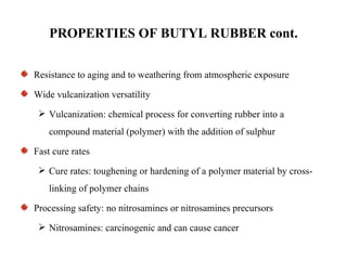 PROPERTIES OF BUTYL RUBBER cont.

Resistance to aging and to weathering from atmospheric exposure

Wide vulcanization versatility
  Vulcanization: chemical process for converting rubber into a
    compound material (polymer) with the addition of sulphur

Fast cure rates
  Cure rates: toughening or hardening of a polymer material by cross-
    linking of polymer chains

Processing safety: no nitrosamines or nitrosamines precursors
  Nitrosamines: carcinogenic and can cause cancer
 