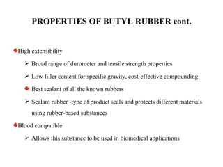 PROPERTIES OF BUTYL RUBBER cont.


High extensibility
   Broad range of durometer and tensile strength properties

   Low filler content for specific gravity, cost-effective compounding

     Best sealant of all the known rubbers
   Sealant rubber -type of product seals and protects different materials
     using rubber-based substances

Blood compatible
   Allows this substance to be used in biomedical applications
 