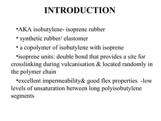 INTRODUCTION
  •AKA isobutylene- isoprene rubber
  • synthetic rubber/ elastomer
  • a copolymer of isobutylene with isoprene
  •isoprene units: double bond that provides a site for
crosslinking during vulcanisation & located randomly in
the polymer chain
  •excellent impermeability& good flex properties -low
levels of unsaturation between long polyisobutylene
segments
 