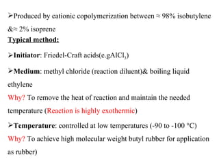 Produced by cationic copolymerization between ≈ 98% isobutylene
&≈ 2% isoprene
Typical method:

Initiator: Friedel-Craft acids(e.gAlCl3)

Medium: methyl chloride (reaction diluent)& boiling liquid
ethylene
Why? To remove the heat of reaction and maintain the needed
temperature (Reaction is highly exothermic)
Temperature: controlled at low temperatures (-90 to -100 °C)
Why? To achieve high molecular weight butyl rubber for application
as rubber)
 