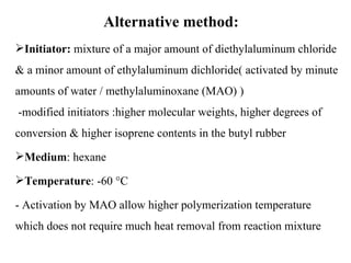 Alternative method:
Initiator: mixture of a major amount of diethylaluminum chloride
& a minor amount of ethylaluminum dichloride( activated by minute
amounts of water / methylaluminoxane (MAO) )
-modified initiators :higher molecular weights, higher degrees of
conversion & higher isoprene contents in the butyl rubber
Medium: hexane

Temperature: -60 °C

- Activation by MAO allow higher polymerization temperature
which does not require much heat removal from reaction mixture
 