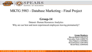 MKTG 5983 - Database Marketing - Final Project
Group-14
Dataset- Human Resources Analytics
Why are our best and most experienced employees leaving prematurely?
Group Members:
Bhavana Baheti (A20115372)
Chakradhar Pathi (A20096739)
Ishan Malpotra (A20104861)
Mrunali Kadam (A20114076)
Ravali Musty (A20101635)
 