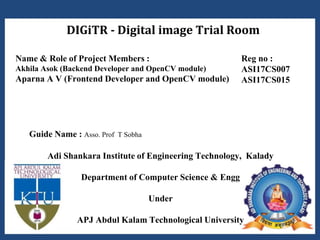DIGiTR - Digital image Trial Room
Adi Shankara Institute of Engineering Technology, Kalady
Department of Computer Science & Engg
Under
APJ Abdul Kalam Technological University
Name & Role of Project Members :
Akhila Asok (Backend Developer and OpenCV module)
Aparna A V (Frontend Developer and OpenCV module)
Reg no :
ASI17CS007
ASI17CS015
Guide Name : Asso. Prof T Sobha
 
