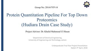 Department of Electrical Engineering,
University of Engineering and Technology, Lahore
Protein Quantitation Pipeline For Top Down
Proteomics
(Hudiara Drain Case Study)
Group No: 2014-FYP-14
Project Advisor: Dr. Khalid Mahmood Ul Hasan
Undergraduate Final Year Project Presentation
Dated: 4th April, 2018
 